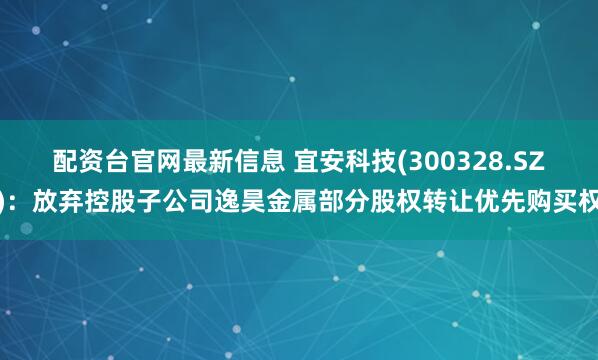 配资台官网最新信息 宜安科技(300328.SZ)：放弃控股子公司逸昊金属部分股权转让优先购买权