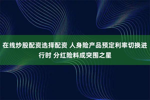 在线炒股配资选择配资 人身险产品预定利率切换进行时 分红险料成突围之星
