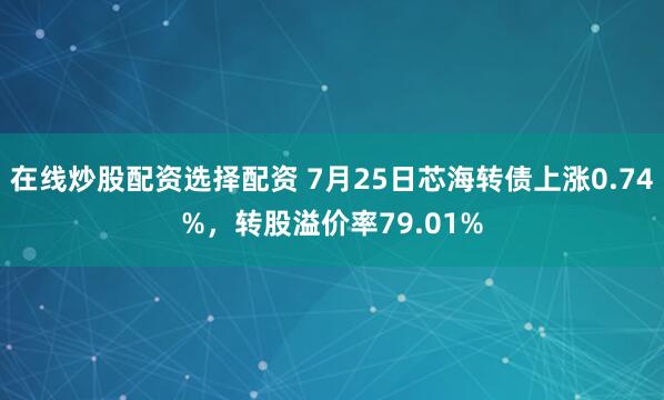 在线炒股配资选择配资 7月25日芯海转债上涨0.74%，转股溢价率79.01%
